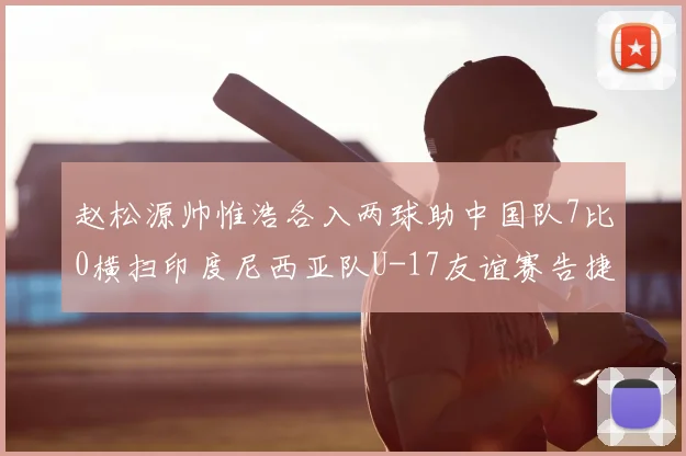 赵松源帅惟浩各入两球助中国队7比0横扫印度尼西亚队U-17友谊赛告捷