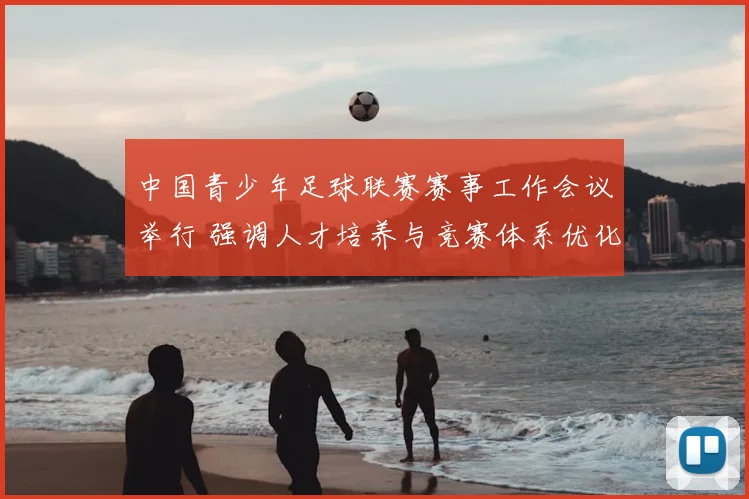 中国青少年足球联赛赛事工作会议举行 强调人才培养与竞赛体系优化