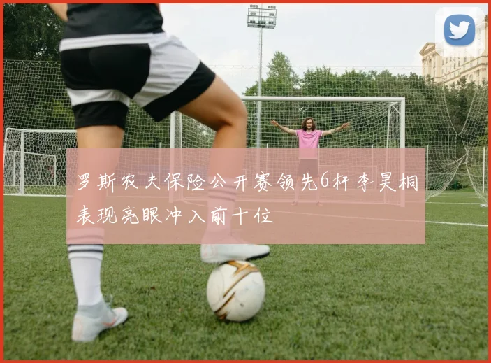 罗斯农夫保险公开赛领先6杆李昊桐表现亮眼冲入前十位