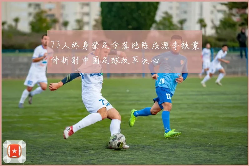 73人终身禁足令落地陈戌源李铁案件折射中国足球改革决心