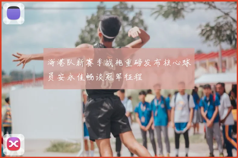 海港队新赛季战袍重磅发布核心球员安永佳畅谈冠军征程