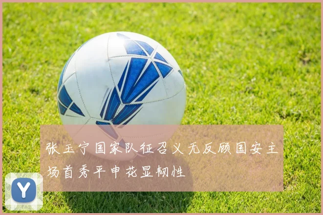 张玉宁国家队征召义无反顾国安主场首秀平申花显韧性