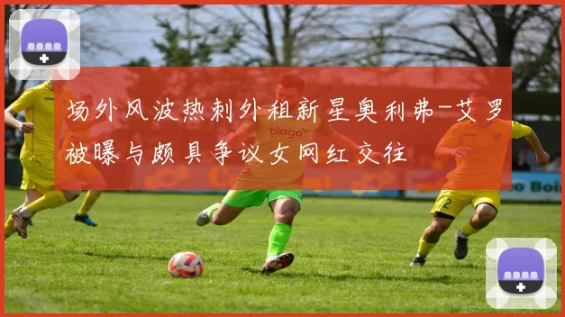 场外风波热刺外租新星奥利弗-艾罗被曝与颇具争议女网红交往