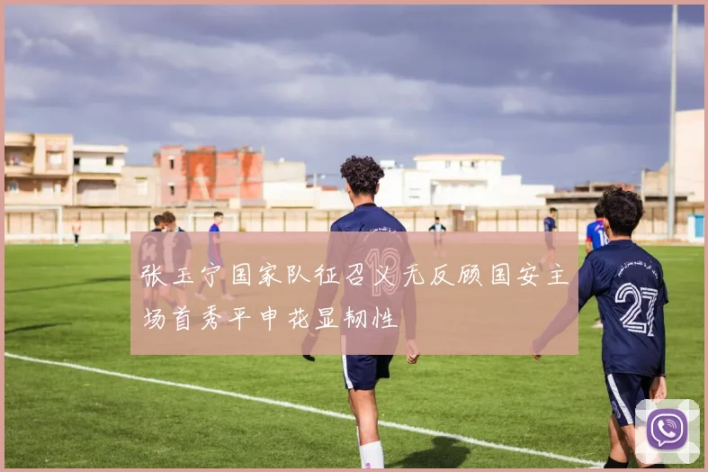 张玉宁国家队征召义无反顾国安主场首秀平申花显韧性