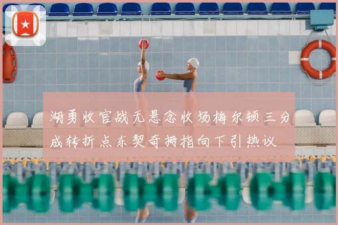 湖勇收官战无悬念收场梅尔顿三分成转折点东契奇拇指向下引热议