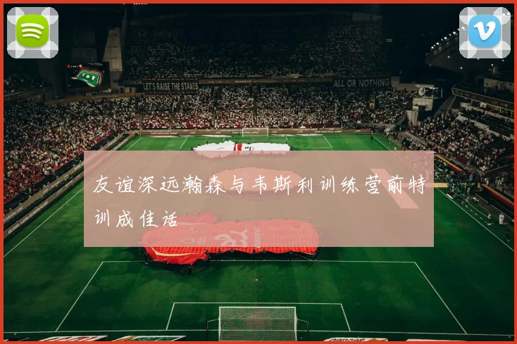 友谊深远瀚森与韦斯利训练营前特训成佳话