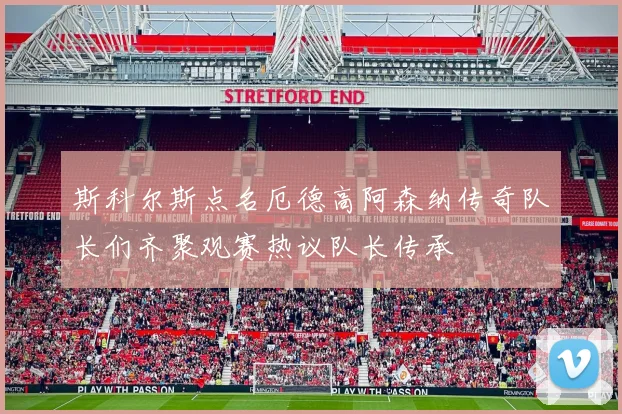 斯科尔斯点名厄德高阿森纳传奇队长们齐聚观赛热议队长传承
