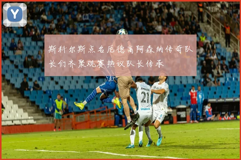 斯科尔斯点名厄德高阿森纳传奇队长们齐聚观赛热议队长传承