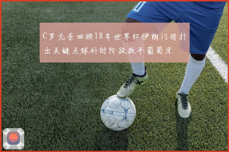 C罗无奈回顾18年世界杯伊朗门将扑出关键点球补时阶段扳平葡萄牙