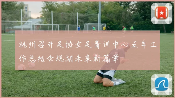 杭州召开足协女足青训中心五年工作总结会规划未来新篇章